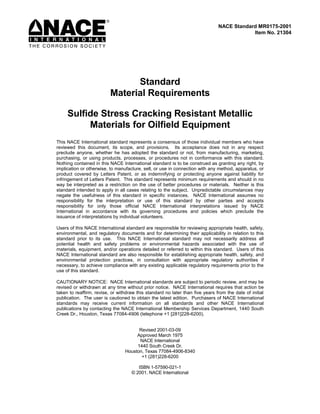 NACE Standard MR0175-2001
                                                                                           Item No. 21304




                                Standard
                          Material Requirements

     Sulfide Stress Cracking Resistant Metallic
          Materials for Oilfield Equipment
This NACE International standard represents a consensus of those individual members who have
reviewed this document, its scope, and provisions. Its acceptance does not in any respect
preclude anyone, whether he has adopted the standard or not, from manufacturing, marketing,
purchasing, or using products, processes, or procedures not in conformance with this standard.
Nothing contained in this NACE International standard is to be construed as granting any right, by
implication or otherwise, to manufacture, sell, or use in connection with any method, apparatus, or
product covered by Letters Patent, or as indemnifying or protecting anyone against liability for
infringement of Letters Patent. This standard represents minimum requirements and should in no
way be interpreted as a restriction on the use of better procedures or materials. Neither is this
standard intended to apply in all cases relating to the subject. Unpredictable circumstances may
negate the usefulness of this standard in specific instances. NACE International assumes no
responsibility for the interpretation or use of this standard by other parties and accepts
responsibility for only those official NACE International interpretations issued by NACE
International in accordance with its governing procedures and policies which preclude the
issuance of interpretations by individual volunteers.

Users of this NACE International standard are responsible for reviewing appropriate health, safety,
environmental, and regulatory documents and for determining their applicability in relation to this
standard prior to its use. This NACE International standard may not necessarily address all
potential health and safety problems or environmental hazards associated with the use of
materials, equipment, and/or operations detailed or referred to within this standard. Users of this
NACE International standard are also responsible for establishing appropriate health, safety, and
environmental protection practices, in consultation with appropriate regulatory authorities if
necessary, to achieve compliance with any existing applicable regulatory requirements prior to the
use of this standard.

CAUTIONARY NOTICE: NACE International standards are subject to periodic review, and may be
revised or withdrawn at any time without prior notice. NACE International requires that action be
taken to reaffirm, revise, or withdraw this standard no later than five years from the date of initial
publication. The user is cautioned to obtain the latest edition. Purchasers of NACE International
standards may receive current information on all standards and other NACE International
publications by contacting the NACE International Membership Services Department, 1440 South
Creek Dr., Houston, Texas 77084-4906 (telephone +1 [281]228-6200).


                                       Revised 2001-03-09
                                      Approved March 1975
                                       NACE International
                                      1440 South Creek Dr.
                                 Houston, Texas 77084-4906-8340
                                        +1 (281)228-6200

                                       ISBN 1-57590-021-1
                                    © 2001, NACE International
 