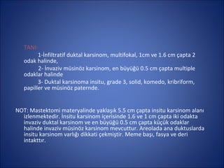 TANI:
         1-İnfiltratif duktal karsinom, multifokal, 1cm ve 1.6 cm çapta 2
   odak halinde,
         2- İnvaziv müsinöz karsinom, en büyüğü 0.5 cm çapta multiple
   odaklar halinde
         3- Duktal karsinoma insitu, grade 3, solid, komedo, kribriform,
   papiller ve müsinöz paternde.


NOT: Mastektomi materyalinde yaklaşık 5.5 cm çapta insitu karsinom alanı
  izlenmektedir. İnsitu karsinom içerisinde 1.6 ve 1 cm çapta iki odakta
  invaziv duktal karsinom ve en büyüğü 0.5 cm çapta küçük odaklar
  halinde invaziv müsinöz karsinom mevcuttur. Areolada ana duktuslarda
  insitu karsinom varlığı dikkati çekmiştir. Meme başı, fasya ve deri
  intakttır.
 