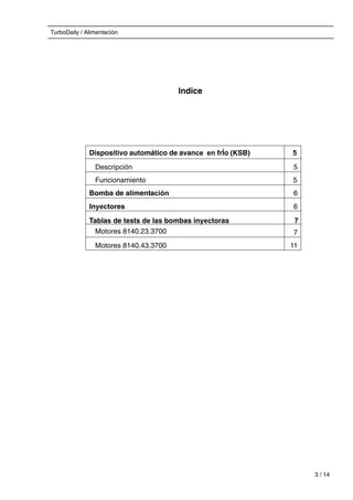TurboDaily / Alimentación
Indice
Dispositivo automático de avance en frÍo (KSB) 5
Descripción 5
Funcionamiento 5
Bomba de alimentación 6
Inyectores 6
Tablas de tests de las bombas inyectoras 7
Motores 8140.23.3700 7
Motores 8140.43.3700 11
3 / 14
 