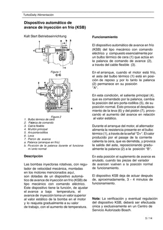 TurboDaily /Alimentación
5 / 14
Dispositivo automático de
avance de inyección en frío (KSB)
Kalt Start Betriebseinrichtung
1. Bulbo térmico de cera
2. Palanca de comando
3. Cable flexible
4. Muñón principal
5. Aroportarodillos
6 . Leva
7. Pistón de avance
a. Palanca (arranque en frío)
b. Po sición de la palanca durante el funciona-
m i ento normal
Descripción
Las bombas inyectoras rotativas, con regu-
lador de velocidad mecánica, montadas
en los motores mencionados aquí,
son dotadas de un dispositivo automá-
tico de avance de inyección en frío (KSB) de
tipo mecánico con comando eléctrico.
Este dispositivo tiene la función, de ajustar
el avance a baja temperatura, el
avance de inyección toma un valor superior
al valor estático de la bomba en el motor
y lo reajusta gradualmente a su valor
de trabajo, con el aumento de temperatura.
Funcionamiento
El dispositivo automático de avance en frío
(KSB) del tipo mecánico con comando
eléctrico y compuesto esencialmente por
un bulbo térmico de cera (1) que actúa en
la palanca de comando de avance (2),
a través del cable flexible (3).
En el arranque, cuando el motor está frío,
el asta del bulbo térmico (1) está en posi-
ción de reposo y por lo tanto la palanca
(2) permanece en su posición
‘‘A‘‘.
En esta condición, el saliente principal (4),
que es comandado por la palanca, cambia
la posición del aro porta-rodillos (5), de su
posición normal. Esto provoca el desplaza-
miento de la leva (6) y del pistón (7), provo-
cando el aumento del avance en relación
al valor estático.
Durante el arranque del motor, el alternador
alimenta la resistencia presente en el bulbo
térmico (1), a través de la señal ‘‘D+‘‘. El calor
producido por el pasaje de la corriente
calienta la cera, que es derretida, y provoca
la salida del asta, reposicionando gradu-
almente la palanca (2) a la posición ‘‘B‘‘.
En esta posición el suplemento de avance es
anulado, cuando las piezas del variador
de avancen vuelven a la posición normal
de funcionamiento.
El dispositivo KSB deja de actuar después
de, aproximadamente, 3 - 4 minutos de
funcionamiento.
Nota: La verificación y eventual regulación
del dispositivo KSB, deberá ser efectuada
única y exclusivamente en un Centro de
Servicio Autorizado Bosch.
Figura 1
Figura 2
 