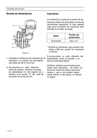TurboDaily /Alimentación
6 / 14
Bomba de alimentación
1. Controlar la eficiencia de la bomba de ali-
mentación. La presión de auto-regula-
ción debe ser de 2,5 ±0,5 bar.
2. De encontrar un valor diferente,
antes de sustituír, remover la bomba
de alimentación (1) del soporte (2) y
verificar si la carrera ‘‘X‘‘ del asta de
comando (3) es de 2,6 mm.
Inyectores
La verificación y ajuste de la presión de los
inyectores deben ser efectuados a través de
herramientas específicas. El valor especifi-
cado para la presión de inyectores está
indicado en la tabla de abajo.
* Durante la verificación, para valores infe-
riores a 200 bar, ajustar los inyectores
a 230 bar.
Si se encuentra un valor diferente del
especificado, llevar al inyector a un
servicio autorizado Bosch.
Certificar también que el líquido pulve-
rizado esté nebulizado , de modo uni-
forme por todos los orificios del pulve-
rizador y, que a una presión ligera-
mente inferior al del ajuste, el inyector
no gotee.
Motor
Presión de
ajuste (bar)
8140.23/43 240 ± 12 *
Figura 3
 