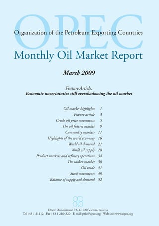 OPEC
Organization of the Petroleum Exporting Countries
Organization of the Petroleum Exporting Countries


Monthly Oil Market Report
                                March 2009

                                 Feature Article:
     Economic uncertainties still overshadowing the oil market


                             Oil market highlights        1
                                     Feature article      3
                        Crude oil price movements         5
                            The oil futures market        9
                               Commodity markets         11
                   Highlights of the world economy       16
                                  World oil demand       21
                                    World oil supply     28
            Product markets and refinery operations      34
                                 The tanker market       38
                                          Oil trade      41
                                   Stock movements       49
                    Balance of supply and demand         52




                    Obere Donaustrasse 93, A-1020 Vienna, Austria
   Tel +43 1 21112 Fax +43 DonaustrasseE-mail: prid@opec.org Web site: www.opec.org
                    Obere 1 2164320 93, A-1020 Vienna, Austria
   Tel +43 1 21112 Fax +43 1 2164320 E-mail: prid@opec.org Web site: www.opec.org
 