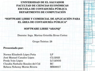 UNIVERSIDAD DE EL SALVADOR
           FACULTAD DE CIENCIAS ECONÓMICAS
            ESCUELA DE CONTADURÍA PÚBLICA
             DEPARTMENTO DE COMPUTACIÓN

 “SOFTWARE LIBRE Y COMERCIAL DE APLICACIÓN PARA 
        EL ÁREA DE CONTADURÍA PÚBLICA”

                  SOFTWARE LIBRE “ABANQ”

            Docente: Inga. Marina Gricelda Rivas Cortez

                         Grupo Teórico: 28

Presentado por:

Norma Elizabeth López Peña              LP
José Manuel Canales López               CL12025
Fredy Iván López                        LC12OO5
Claudia Nathalie Rosales del Cid        RC
Rebeca Nohemy Morán Rivera              MR08017
 