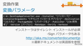 インストーラはサイレント インストールが必須
-Sign パラメータもある
http://aka.ms/converterdocumentjp
※最新ドキュメントは英語版を参照
C:¥> DesktopAppConverter.exe -Installer "[インストーラ]" -
InstallerArguments "[サイレント インストール オプション]" -Destination
"[出力先]" -PackageName "[パッケージ名]" -Publisher "[CN=開発
者]" -Version [バージョン] -MakeAppx –Verify -Verbose
 