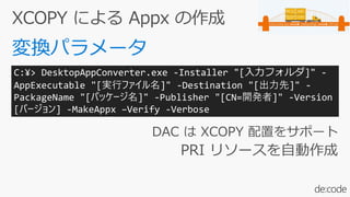 DAC は XCOPY 配置をサポート
PRI リソースを自動作成
C:¥> DesktopAppConverter.exe -Installer "[入力フォルダ]" -
AppExecutable "[実行ファイル名]" -Destination "[出力先]" -
PackageName "[パッケージ名]" -Publisher "[CN=開発者]" -Version
[バージョン] -MakeAppx –Verify -Verbose
 