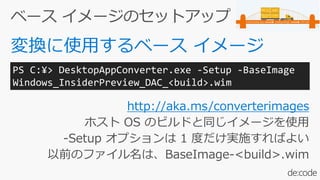 http://aka.ms/converterimages
ホスト OS のビルドと同じイメージを使用
-Setup オプションは 1 度だけ実施すればよい
以前のファイル名は、BaseImage-<build>.wim
PS C:¥> DesktopAppConverter.exe -Setup -BaseImage
Windows_InsiderPreview_DAC_<build>.wim
 