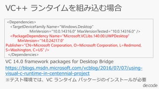 VC 14.0 framework packages for Desktop Bridge
https://blogs.msdn.microsoft.com/vcblog/2016/07/07/using-
visual-c-runtime-in-centennial-project
※テスト環境では、VC ランタイム パッケージのインストールが必要
<Dependencies>
<TargetDeviceFamily Name="Windows.Desktop"
MinVersion="10.0.14316.0" MaxVersionTested="10.0.14316.0" />
<PackageDependency Name=”Microsoft.VCLibs.140.00.UWPDesktop”
MinVersion=”14.0.24217.0″
Publisher=”CN=Microsoft Corporation, O=Microsoft Corporation, L=Redmond,
S=Washington, C=US” />
</Dependencies>
 
