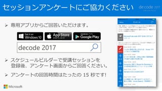 セッションアンケートにご協力ください
 専用アプリからご回答いただけます。
decode 2017
 スケジュールビルダーで受講セッションを
登録後、アンケート画面からご回答ください。
 アンケートの回答時間はたったの 15 秒です!
 