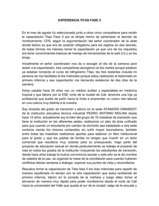 EXPERIENCIA TITAS FASE 5
En el mes de agosto fui seleccionada junto a otros cinco compañeros para recibir
la capacitación Titas Fase 5 por el simple hecho de pertenecer al decreto de
nombramiento 1278, según la argumentación del señor coordinador de la sede
donde laboro es que era de carácter obligatorio para los regidos en ese decreto,
de todas formas me intereso tomar la capacitación ya que uno de los requisitos
era tener conocimientos básicos de manejo de herramientas de la web 2.0 y yo los
tengo.
Inicialmente el señor coordinador nos da a escoger el día de la semana para
asistir a la capacitación, tres compañeras escogieron el día martes porque estaban
ya estaban tomando el curso de bilingüismo Titas, los tres restantes incluida mi
persona se nos facilitaba el día miércoles porque estoy realizando el diplomado en
primera infancia y esa capacitación me demanda asistencia de dos días de la
semana.
Estoy casada hace 25 años con un médico auditor y especialista en medicina
tropical y que labora con la ESE norte de la ciudad de Cali, tenemos una hija ya
profesional que acaba de partir hacia la India a emprender un nuevo reto laboral
en una cultura muy distinta a la nuestra.
Soy docente del grado de transición y laboro en la sede ATANASIO GIRARDOT
de la institución educativa técnica industrial PEDRO ANTONIO MOLINA desde
hace 15 años, actualmente soy la líder del grupo de 16 maestras de transición que
tiene la institución en las diferentes sedes, realizamos un plan de área unificado
para que cuando un estudiante por cambio de domicilio sea trasladado a otra sede
continúe viendo los mismos contenidos sin sufrir mayor traumatismo, también
entre todas las maestras realizamos aportes para elaborar un libro institucional
para el grado y que los padres de familia no tengan que invertir en un texto
comercial que resultaría muy costoso para su presupuesto, hago parte del
proyecto de educación sexual en donde particularmente se trabaja el proyecto de
vida en todos los grados de la institución incluyendo los estudiantes de transición,
desde hace años trabajo la buena convivencia escolar y este año se le dio nombre
de catedra de la paz, se organizó la mesa de la conciliación para cuando hubieran
conflictos debían sentarse a dialogar, exponer sus puntos de vista y reconciliarse.
Resuelvo tomar la capacitación de Titas fase 5 los días miércoles para repartir de
manera equilibrada mi tiempo con la otra capacitación que estoy recibiendo de
primera infancia, laboro en la jornada de la mañana y luego debo tomar el
almuerzo de manera muy rápida para poder movilizarme desde el norte de Cali
hacia la universidad del Valle que queda al sur de la ciudad, salgo de la escuela y
 