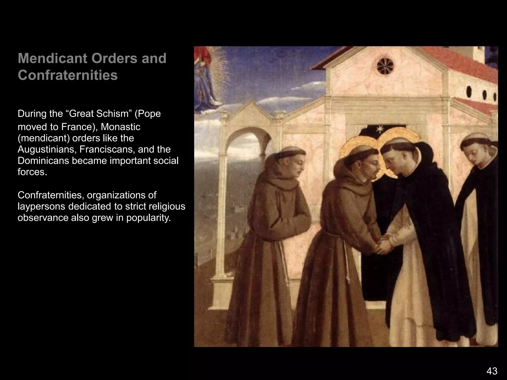 Mendicant Orders and
Confraternities
During the “Great Schism” (Pope
moved to France), Monastic
(mendicant) orders like the
Augustinians, Franciscans, and the
Dominicans became important social
forces.
Confraternities, organizations of
laypersons dedicated to strict religious
observance also grew in popularity.
43
 