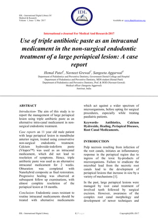 IDL - International Digital Library Of
Medical & Research
Volume 1, Issue 3, Mar 2017 Available at: www.dbpublications.org
International e-Journal For Medical And Research-2017
IDL - International Digital Library 1 | P a g e Copyright@IDL-2017
Use of triple antibiotic paste as an intracanal
medicament in the non-surgical endodontic
treatment of a large periapical lesion: A case
report
Hemal Patel1
, Navneet Grewal2
, Sangeeta Aggarwal3
Department of Pedodontics and Preventive Dentistry, Government Dental College and Hospital
Department of Pedodontics and Preventive Dentistry, MDS student (Hemal Patel)
Department of Pedodontics and Preventive Dentistry, Prof. & HOD (Navneet Grewal)
Medical officer (Sangeeta Aggarwal)
Amritsar, India
ABSTRACT
Introduction- The aim of this study is to
report the management of large periapical
lesion using triple antibiotic paste as an
alternative intra-canal medicament in non-
surgical endodontic treatment.
Case report- an 11 year old male patient
with large periapical lesion in mandibular
anterior region, treated using conservative
non-surgical endodontic treatment.
Calcium hydroxide-iodoform paste
(Vitapex™) was used as an intracanal
medicament, which did not lead to
resolution of symptoms. Hence, triple
antibiotic paste was used as an alternative
intracanal medicament for 2 weeks.
Obturation was completed with
Nanohybrid composite as final restoration.
Progressive healing was observed at
subsequent follow up examinations, with
almost complete resolution of the
periapical lesion at 18 months.
Conclusion- Endodontic cases resistant to
routine intracanal medicaments should be
treated with alternative medicaments
which act against a wider spectrum of
microorganisms, before opting for surgical
procedures, especially while treating
paediatric patients.
Keywords- Antibiotics, Calcium
Hydroxide, Healing, Periapical Diseases,
Root Canal Medicaments.
INTRODUCTION
Pulp necrosis resulting from infection of
the root canals, initiates an inflammatory
response in the periapical region due to
ingress of the toxic by-products of
microorganisms. Failure to eradicate the
microbial load from the necrotic root
canals lead to the development of
periapical lesions that increase in size by a
variety of mechanisms [1].
In the past, large periapical lesions were
managed by root canal treatment of
involved teeth followed by surgical
excision. However, awareness of the
complex root canal morphology and
development of newer techniques and
 