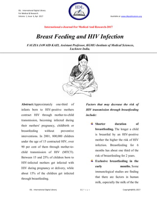IDL - International Digital Library
For Medical & Research
Volume 1, Issue 4, Apr 2017 Available at: www.dbpublications.org
International e-Journal For Medical And Research-2017
IDL - International Digital Library 1 | P a g e Copyright@IDL-2017
Breast Feeding and HIV Infection
FAUZIA JAWAID KAZI, Assistant Professor, KGMU-Institute of Medical Sciences,
Lucknow India.
Abstract:Approximately one-third of
infants born to HIV-positive mothers
contract HIV through mother-to-child
transmission, becoming infected during
their mothers' pregnancy, childbirth or
breastfeeding without preventive
interventions. In 2001, 800,000 children
under the age of 15 contracted HIV, over
90 per cent of them through mother-to-
child transmission of HIV (MTCT).
Between 15 and 25% of children born to
HIV-infected mothers get infected with
HIV during pregnancy or delivery, while
about 15% of the children get infected
through breastfeeding.
Factors that may decrease the risk of
HIV transmission through breastfeeding
include:
Shorter duration of
breastfeeding. The longer a child
is breastfed by an HIV-positive
mother the higher the risk of HIV
infection. Breastfeeding for 6
months has about one third of the
risk of breastfeeding for 2 years.
Exclusive breastfeeding in the
early months. Some
immunological studies are finding
that there are factors in human
milk, especially the milk of the the
 