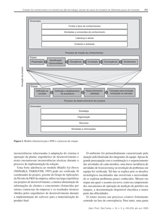 Criação de conhecimento na indústria de alta tecnologia: estudo de casos em projetos de diferentes graus de inovação

251

Dimensões
Fontes e tipos de conhecimentos
Atividades e conversões de conhecimento
Liderança e atores
Contexto e ambiente

Processo de criação de conhecimentos
Etapas

Inovação do produto

Preparação

Identificação
Oportunidades

Divergência

Incubação

Convergência

Nivelamento

Etapas
Definição do
conceito

Definição e detalhamento
da arquitetura

Desenvolvimento
validação

Transição para produção
introdução no mercado

Processo de desenvolvimento de produtos
Dimensões
Estratégia
Organização
Recursos
Atividades e informações

Figura 1. Modelo referencial para o PDP e o processo de criação.

inconsistências relacionadas à adaptação do sistema à
operação da planta; engenheiros de desenvolvimento e
testes encontravam inconsistências técnicas durante o
processo de implementação da solução.
Uma forte aderência ao modelo Middle-Up-Down
(NONAKA; TAKEUCHI, 1997) pode ser verificada. O
coordenador do projeto, gerente do Grupo de Aplicações
da Divisão de P&D da empresa, utiliza sua larga experiência
em projetos de desenvolvimento, a intensa alimentação de
informações de clientes e concorrentes (fornecidas por
setores comerciais da empresa) e os resultados técnicos
obtidos pelos engenheiros de desenvolvimento durante
a implementação do software para a materialização do
produto final.

O ambiente foi primordialmente caracterizado pela
atuação individualizada dos integrantes da equipe. Apesar da
grande preocupação com a coordenação e o sequenciamento
das atividades de cada membro, uma baixa incidência de
atividades de brainstorming ou resolução de problemas em
equipe foi verificada. Tal fato se explica pois os desafios
tecnológicos encontrados não envolviam a necessidade
de se explorar problemas pouco conhecidos. Mesmo em
etapas nas quais o assunto era novo, como na compreensão
dos mecanismos de operação da medição de petróleo em
tanques, a documentação disponível elucidava a maior
parte das dificuldades.
O relato mostra um processo criativo fortemente
centrado na fase de convergência. Para tanto, uma gama
Gest. Prod., São Carlos, v. 16, n. 2, p. 245-259, abr.-jun. 2009

 
