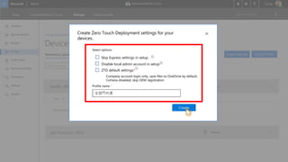 Overview
Apps & software
Benefits
Devices
Order history
Payments & billing
Permissions
Settings
Support
AdventureWorks CyclesShop Manage Find a partner
Refine results: Inventory group: All �
Devices
Manage ¥ Devices ¥ Inventory groups
Search devices
Inventory groups Profiles
Seattle office (default)
�
�
If you have purchased devices you need to import them to this inventory group
Name
San Francisco office �
0 Devices
0 Devices
Import devices Assign Profile
You have Zero Touch Deployment. Do you want to use it now?
Import devices
Create Profile
Profile name *
Create Zero Touch Deployment settings for your
devices.
Create
Skip Express settings in setup
Disable local admin account in setup
ZTD default settings*
Select options
�
Company account login only, save files to OneDrive by default,
Cortana disabled, skip OEM registration
�
�
Enter in a name全部門共通
 