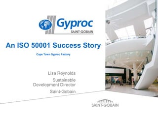 Lisa Reynolds
Sustainable
Development Director
Saint-Gobain
An ISO 50001 Success Story
Cape Town Gyproc Factory
 