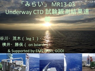 「みらい」 MR13-03
Underway CTD 試験観測結果速
報
谷川・茂木（ leg 1 ）・
横井・勝俣（ on board ）
& Supported by EMS MWJ, GODI
2013/06/26 　チーム会合
 