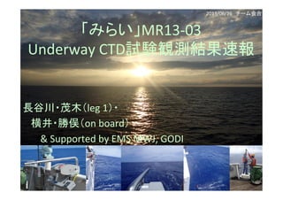 「みらい」MR13-­‐03	
  	
  
Underway	
  CTD試験観測結果速報	
長谷川・茂木（leg	
  1）・	
  
	
  	
  	
  	
  	
  	
  	
  	
  横井・勝俣（on	
  board）	
  
	
  	
  	
  	
  	
  	
  	
  	
  	
  	
  	
  	
  	
  	
  	
  	
  	
  &	
  Supported	
  by	
  EMS	
  MWJ,	
  GODI	
  
	
  
2013/06/26　チーム会合	
 