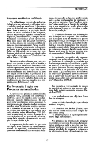 PRODUÇÃO

dade, abrangendo as ligações preferenciais
entre certas configurações da realidade e
das ações a executar. Esses "modelos mentais"variam conforme a função do trabalhador e sua experiência, sendo alimentados
pelas informações que recebe sobre o andamento da produção.

tempo para a gestão dessa vaiabilidade.
"As dificuldades encontradas pelos trabalhadores para diminuir a diferença entre
o trabalho teórico e a realidade [...] resultam
para a coletividade em custo econômico elevado. Para a empresa, a produção insuficiente o baixo rendimento das máquinas,
atrasos na produção, o grande volume de refugos são, freqüentemente, a sanção das dificuldades encontradas pelos operadores.
Mas estes custos são em geral encobertos,
na medida em que os recursos contábeis raramente os deixam aparecer. Para a coletividade, as doenças ocupacionais, o desemprego ligado a um afastamento precoce do trabalho, as dificuldades da reconversão profissional são fonte de custos sociais elevados
externados pelas empresas"(Daniellou, Laville e Taiger, 1989:11).

"O tratamento humano das informações
não é do tipo "sinal resposta". São sublinhados a pesquisa ativa da informação, guiada
pela eXl?enência, a antecipação do resultado
que sena obtido por uma ação antes de efetuá-la, o controle do resultado real em comparação ao pretendido. Essas características
do tratamento humano da informação estão
ligadas à estrutura do sistema nervoso, sendo incontornáveis" (Daniellou, 1989:2.6).
A exploração perceptiva não começa,
em geral, com a chegada de um sinal (sonoro, luminoso). A exploração perceptiva é um
fenômeno permanente da atividade cognitiva humana, e "está ligada ao curso da ação
ao qual a pessoa se encontra engajada num
dado instante, e em particular aos objetivos
que busca. [...] A descrição dos mecanismos
de exploração perceptiva permite sublinhar
que a supervisão-monitoração de uma máquina ou aparelho não é um fenômeno pasSIVO" (Daniellou, 1989:8.4).

Os autores acima afirmam que, para reverter esse quadro se deve "colocar um fim à
ficção e encarar a realidade das características dos operadores, bem como dos sistemas
técnico-organizacionais, o que não ocorre
sem dificuldades; esta consideração faz com
que sejam questionados os princípios e as
práticas que servem para definir os meios de
trabalho e o próprio trabalho, bem como as
qualificações do emprego operário e os procedimentos de formação" (p.9).

Por exemplo, a representação do estado
de um ciclo de usinagem por um operador
num dado instante comporta, segundo Daniellou (1989):

Da Percepção à Ação nos
Processos Automatizados
A operação de processos automatizados
é, muitas vezes, associada com supervisão e
controle. Operá-los significa estar constantemente fazendo representações do que
pode estar acontecendo com o processo. A
representação da situação atual do processo
significa uma "focalização" seletiva, que torna o operador atento mais a certas classes
de eventos que a outras, preparando-se para
determinadas ações (Daniellou, 1989:8.6):
dada a quantidade de pontos de controle, a
representação vai no sentido de priorizar,
numa dada situação, determinadas estratégias de supervisão e ação.

- um conhecimento dos objetivos dessa
fase da usinagem;
- uma previsão da evolução esperada do
ruído da máquina;
- a antevisão dos brilhos (faíscas) que
vão ocorrer e uma avaliação dos tempos necessários a tanto;
- a preparação para a ação seguinte (retirar a peça, por exemplo).
Nos processos de propriedade, procurar
responder porque uma determinada temperatura continua a subir e inverter essa tendência "supõe, às vezes durante horas, uma
intensa atividade de pesquisa e tratamento
da informação, dentro e fora da sala de con-

A representação do estado do processo
está ligada a um conjunto de conhecimentos
virtuais do operador, conhecimentos que
permitam uma manipulação mental da reali-

17

 