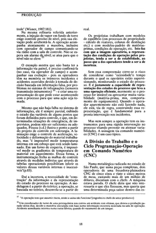 PRODUÇAO

real.

trole" (Wisner, 1987:181).
Na mesma refinaria referida anteriormente, a injeção de vapor em fundo de torre
exige controle preciso de nível, pois sua elevação pode arrebentá-Ia. A operação acompanha atentamente a manobra, inclusive
com operador de campo comunicando-se
via rádiO com a sala de controle. Não se espera um alarme dfsnível; se atua para que o
nível não se eleve

Os projetistas trabalham com modelos
de equilíbno (em processos de propriedade
- cálculo de reatores, colunas de destilação
etc.) e com modelos-padrão de matériasprimas, condições de operação, etc. Isto faz
com que a imagem operatória, a representação das condições de operação pelos projetistas, tenda a ser a de estabilidade, ao
passo que a dos operadores tende a ser a de
incerteza.

o exemplo mostra que não basta ter a
informação via painel, é preciso confirmá-Ia
(no caso, via operador de campo) e acompanhar sua evolução - pois os operadores
têm na memória os inúmeros incidentes e
acidentes ocorridos devido à tomada de decisão baseada em informação falsa, por problemas. n~ si~tema de infofraçõe~ (sensores
transmlssao mtrumentos) - e cnar uma representação do que pode estar acontecendo
com o processo para que uma ação seja tomada.

Sem essa compreensão corre-se o risco
de considerar como "ociosidade"o tempo
durante o qual os operários estão supervisionando, monitorando o estado do processo. E é justamente a capacidade de representação dos estados do processo que leva a
uma operação eficiente, mormente se o processo for instável ou apresentar muita variabilidade (matéria-prima, mix, comportamento do equipamento). Quando o operador aparentemente não está fazendo nada,
ele está, via de regra, construindo essa representação, que é fundamental para a
pronta intervenção nos incidentes.

Mesmo que não haja falha no sistema de
informações, ele é sempre parcial, exibindo
o estado das variáveis de alguns pontos que
foram definidos para controle, e que, em determinadas situações de emer~ência, de imprevistos, podem não ser sufiCientes ou adequados. Pessoa (s.d.) ilustra o ponto a partir
do projeto de controle em siderurgia. A laminação exige o controle de aceleração, velocidade e deformação do material trabalhado, mas "é impossível medir temperaturas
internas em um esboço que está sendo laminado. Em um forno de coqueria, é impossível medir os gradientes de temperatura do
material em aquecimento. Dessa forma, a
instrumentação fecha as malhas de controle
através de medidas indiretas que através de
tabelas operacionais possibilitam inferir os
valores dessas variáveis internas e inacessíveis"(p.83).

Mas nem sempre a operação tem os instrumentos para uma rápida intervenção no
processo visando prevenir ou atenuar variabilidades. A usinagem via comando numérico (CNC) é um caso típico.

A Divisão do Trabalho e o
Ciclo Programação-Operação
em Comando Numérico
(CNC)
Numa metalúr~ica radicada no estado de
São Paulo, que usma peças complexas, dois
operadores de uma fresadora-plainadora
CNC de cinco eixos e vinte e cinco metros
de mesa, custando mais de um milhão de
dólares, discutiam com o chefe. A máquina
estava parada. O chefe dizia que não interessaria o que eles fizessem, mas queria que
uma determinada peça saísse dentro das es-

Daí a incerteza, a necessidade de "construção" da informação e da representação
do estado do processo na operação. A modelagem é a partir do teórico; a operação, se
baseada no teórico, desenrola-se a partir do
15

"A operação tem que assumir riscos, senão a usina não funciona"( engenheiro chefe de setor produtivo)

16 Um coordenador de turno de uma petroquímica nos contou um acidente com vítimas, que deixou a produção parada vários dias, devido a manobra executada com base numa informação incorreta mostrada na sala de operação.
Acidente semelhante ocorreu numa outra fábrica, quando do vazamento de um tanque.

18

 