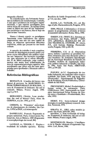 PRODUÇAO

Brasileira de Saúde Ocupacional, v.17, n.68,
p.7-13, out./dez., 1989.

integrada e flexível.
As considerações são fortemente baseadas na indústria de transformação. Contudo,
é esta que é produtora de inovações organizacionais, e que exporta paradigmas para
outras áreas da economia - da mesma forma
como se falava nos anos 60 em "taylorismo"
nos escritórios e nos bancos, fala-se hoje em
"just in time" bancário.

DAVIS, L.E.: TAYLOR, J.C., ed. Design of jobs. Harmondsworth, Penguin, 1972.

Nunca é demais repetir: os paradigmas
funcionam como baliza dores das opções
empresariais, mas não são uma camisa de
força; as empresas apresentam diferentes
trajetórias, ainda que possam ter um fundo
comum.

EMERY, F.E.; TRIST, E.L. Sistemas socio-técnicos. São Paulo, EPljSP 1 DEP,
1973. laPOSTILA tRADUÇAO DE sOCIO TECHNICAL SYSTEMS. iN: emery,
F.E., ed.d Systems thinking. Harmondsworth, Penguin, 1969. p.281-96.

A questão do trabalho é mais complexa.
A forma de abordagem proposta ajuda a superar certas dificuldades das análises relativas aos "impactos" das inovações tecnológicas, rpas apresenta em si outras dificuldades. E de difícil realização, exige conhecimentos não muito bem sedimentados da
área de ergonomia/psicologia cognitiva. Mas
acreditamos que talvez seja das mais apropriadas para aprofundar a discussão sobre o
trabalho.

FERREIRA, c.G. et aI. Alternativas
sueca, italiana e japonesa ao paradima fordista: elementos para uma discussão sobre o
caso brasileiro. In: Seminário Interdisciplinar da Associação Brasileira de Estudos do
Trabalho: modelos de organização industrial, poütica industrial e trabalho, São Paulo, 199a. Anais. São Paulo, ABET/USP,
1991. p.194-228.

EHN, PELLE. L'informatica e il lavoro
umano: la progettazione orientata aI lavoro
di manufatti informatici. Roma. Meta, 1990.

FLEURY, AC.C. Organização do trabalho industrial: um confronto entre teoria e
realidade. São Paulo, 1978. pag irreg. Tese
(Doutorado) - Departamento de Engenharia de Produção, Escola Politécnica, Universidade de São Paulo.

Referências Bibliográficas
BENNATI, R. L'analise dellavoro: una
ipotesi di percorso. In: MARCHISIO, O.;
FIOM TERRITORIALE DI BOLONA, a
cura di. Frammenti di sindacato: dai casi ai
contratti. Milano, Franco Angeli, 1990.
cap.5, p.70-9.

FREYSSENET, Michel. Produtividade e
formas sociais de automação. Paris,
CNRS/Iresco, 1992. 1
Apresentado no Seminário Internacional Novas Formas de Gestão para a Qualidade e Produtividade, Brasília, 1992/.

BERGGREN, Christin. Lean produ ction: the end of history? Paris, Actes du
GERPISA, n.6, fev. 1993, p.15-35.

HEBST, P.G. Socio-technical design:
strategies in multidisciplinary research. London, Tavistock, 1974.

I

CHERNS, A "Princípios" sócio-técnicos de planejamento do trabalho. São Carlos, UFSCar/DEP, s.d./mimeografa/

HIRATA, H., ORG. sobre modelo japonês. São Paulo, EDUSP, 1993.
marchisio, o.; fiom territorial e di bologna. Frammenti di sindacato: dai casi ai contratti. Milano, Franco angeli, 1990.

DANIELLOU, Francois. Ergonomie et
projets industriels. Paris, Conservatoire National des Arts et Métiers, 1989 (Ergonomie
et neurophysiologie du travail, B4)

MONTMOLLIN, Maurice. L'intelligence de la Tânche: aléments d'ergonomie cognitive. 2.ed., Berne, 1986.

LA VILLE, A; TEIGER, C. Ficçãoa e
trealidade do trabalho operário. Revista

21

 