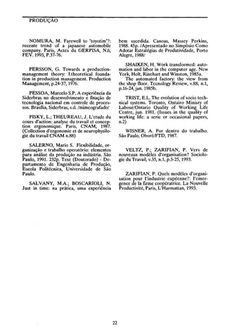 PRODUÇAO

NOMURA, M. Farewell to "toyotim"?:
recente trend of a japanese automobile
company. Paris, Actes du GERPISA, N.6,
FEV.1993, P.37-76.

bem sucedida. Canoas, Massey Perkins,
1988. 45p. /Apresentado no Simpósio Como
Adotar Estratégias de Produtividade, Porto
Alegre, 1988/

PERSSON, G. Towards a productionmanagement theory: I.theoretical foundation in production management. Production
Management, p.24-37, 1976.

SHAIKEN, H. Work transformed: automation and labor in the computer age. New
York, Holt, Rinehart and Winston, 1985a.
The automated factory: the view from
the shop Ooor. Tecnology Review, v.88, n.l,
p.16-24, jan. 1985b.

PESSOA, Marcelo S.P. A experiência da
Siderbras no desenvolvimento e fIXação de
tecnologia nacional em controle de processos. Brasília, Siderbras, s.d. /mimeografado/

TRIST, E.L. The evolution of socio technical systems. Toronto, Ontairo Minisry of
Labour/Ontario Ouality of Working Life
Centre, jun. 1981. (Issues in the quality of
working life: a serie or occasional papers,
n.2)

PISKY, L.; THEUREAU, J. L'etude du
cours d'action: analyse du travail et conception er~onomique. Paris, CNAM, 1987.
(Collechon d'ergonomie et de neurophysilogie du travail CNAM n.88)

WISNER, A. Por dentro do trabalho.
São Paulo, Oboré/FfD, 1987.

SALERNO, Mario S. Flexibilidade, organização e trabalho operatório: elementos
para análise da produção na indústria. São
Paulo, 1991. 232p. Tese (Doutorado) - Departamento de Engenharia de Produção,
Escola Politécnica, Universidade de São
Paulo..

VELTZ, P.; ZARIFIAN, P. Vers de
nouveaux modeles d'organisation? Sociologie du Travail, v.35, n.l, p.3-25, 1993.
ZARIFIAN, P. Ouels modeles d'organisation pour I'industrie eupéenne?: I'emergence de la firme coopératrice. La Nouvelle
Productivité, Paris, L'Harmattan, 1993.

SALVANY, M.A.; BOSCARIOLI, N.
Just in time: na prática, uma experiência

22

 