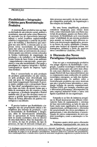 PRODUÇÃO

duto-processo-mercado), do tipo de estratégia competitiva praticada, da organização e
das relações de trabalho.

Flexibilidade e Integração:
Critérios para Reestruturação
Produtiva

De uma forma simplificada, podemos
considerar integração, para efeitos deste
texto, como relacionada tanto aos fluxos materiais de produção, quanto aos fluxos informacionais. Já flexibilidade será conceituada
como "a habilidade de um sistema produtivo
para assumir ou transitar entre diversos estados sem deterioração significativa, presente ou futura, de custos, qualidade e tempos,
sendo uma variável de segunda ordem, não
homogênea, definível a partir de aspectos
intra e extrafábrica" (Salermo, 1991:76).

o
A reestruturação produtiva tem sua lógica derivada de um contexto social, político e
econômico, marcado pelas crises fmanceira,
de mercado (ou de concorrência intercapitalista) e social (conflitos capital-trabalho
relativos à organização e controle da produção e do trabalho, e distributivo) que emergem nos anos 60170, e colocam para as empresas novas necessidades de integração
(para dar saltos de produtividade, necessános devido tanto ao acirramento da concorrência quanto aos entraves sociais colocados
às formas tradicionais de organização da
produção e do trabalho) e de flexibilidade
(como forma de fazer frente a um ambiente
- empecialmente a um mercado - pouco previsível e com alta instabilidade). Daí surgir o
paradigma da empresa integrada e flexível,
contrapondo-se àquele da empresa "taylorista-fordista".

A Discussão dos Novos
Paradigmas Organizacionais
Uma vez que a reestruturação produtiva
visa atingir objetivos de flexibilidade e integração, o padrão tecnológico tradicional vai
perdendo espaço para um outro mais afinado com esses objetivos. Informática e automação flexível (de base micro eletrônica) são
os componentes mais conhecidos do padrão
tecnológico emergente, ao lado das mudanças organizacionais. As análises sobre a
reestruturação produtiva em curso mostram
que não é possível tratar informática e automação isoladas da questão organizacional.
Zarifian (1993), por exemplo, considera que
o diferencial performance (desempenho) de
uma empresa industrial frente a outra está
ligada à qualidade de sua organização.

Esta é caracterizada ou pela produção
de produtos padronizados em alto volume,
ou pela produção mais diversificada mas
com um grau de integração relativamente
mais baixo (organização funcional). É preciso muito cUIdado com a extrapolação linear
do "tipo ideal" paradigmático para a economia como um todo: da mesma forma que a
linha de montagem não diz respeito a todas
as empresas, a produção integrada e flexível
também não, já que não devemos nunca esquecer a grande heterogeneidade e coexistência de formas diferentes de padrões tecnológicos e sua difusão.
•

Somando-se ao fato de inúmeras pesquisas no Brasil mostrarem uma difusão relativamente baixa de equipamentos e sistemas
de base microeletrônica, ao lado de uma difusão muito mais significativa de mudanças
organizacionais, privilegiaremos a discussão
da caracterização dos novos paradigmas organizacionais, e não abordaremos a caracterização de outros componentes do novo padrão tecnológico, como a automação e a informática.

É preciso lembrar que flexibilidade e integração não são propriedades únicas e homogêneas cios sistemas de produção, e que
as necessidades de flexibilIdade e integração, além de historicamente delimitadas,
não se apresentam de forma homogênea,
nem no tecido econômico, nem no interior
de uma dada fábrica. Elas vão depender, entre outros, do tipo de produto, do tipo de
processo, do tipo de mercado (relação pro-

Propomos quatro níveis para a discussão
das mudanças organizacionais em curso na

1 A abordagem queproporemos não se confunde com a discussão "qualificação - desqualificação", mas pauta-se
pela análise do trabalho, envolvendo o que efetivamente é feito na produção, e não apenas no que está formalizado
na descrição de cargos ou na de métodos e procedimentos. Tampouco poder-se-ia, conforme esse procedimento,
tecer consideraçôes sobre o trabalho direto a partir de entrevistas com gerentes, engenheiros ou pessoal da área de

6

 