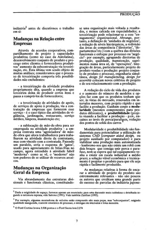 PRODUÇÃO

indústria2 antes de discutirmos o trabalho
em SI:

se uma organização mais voltada a resultados, e menos calcada em especialidades; a
terceirização pode relacionar-se a esse "enxugamento" organizacional. Abrange, portanto, a defInição de "unidades de negócIOs",
a redução de níveis hierárquicos, a redivisão
das áreas de competência ("diretorias", "departamentos"etc.) com a quebra das divisões
funcionais e enfoque por processo ou "negócio"- por exemplo, agrupando diretorias de
produção, qualidade, manutenção, suprimentos numa área só, de "operações". Integração de áreas, particularmente projeto do
produto vendas e produção: projeto conjunto de produto e processo, engenharia simultânea, design for manufacturing, design for
assembly colocam novos critérios de projeto
e de seu relacionamento com a produção.

Mudanças na Relação entre
Empresas
Através de acordos cooperativos, compartilhamento de projeto e capacidades
produtivas (como no caso da Autolatina),
desenvolvimento conjunto de produto e proces~o entre clientes e fornecedores produtivos aumento da subcontratação via terceirização, etc. Esta última vem sendo objeto de
muitas análises; consideramos que o processo de terceirização comporta três possibilidades não excludentes:
- a terceirização da atividade produtiva
propriamente dita, quando a empresa que
terceiriza deixa de produzir certos itens e
passa a comprá-los de fornecedores;

A redução do ciclo de vida dos produtos
e o aumento do número de modelos e opções faz com que os produtos tenham que
ser, às vistas do mercado, renovados em intervalos menores, com projeto rápido e que
facilite a produção. Ganham corpo a modularidade (mesmos componentes para produtos diferentes), a produtibilidade (projeto visando a facilitar a produção - p.ex., encaixes ao invés de porca/par~os, redução
dos pontos de solda dos carros

- a terceirização de atividades de apoio,
de serviços de apoio à produção, via a contratação de empresas que fornecem esse
serviço - é o caso típico das atividades de vigilância, jardinagem, restaurante, serviço
médico, limpeza, manutenção etc;
- a sublocação de mão-de-obra para ser
empregada na atividade produtiva - a empresa contrata uma "agenciadora" de mãode-obra que aloca trabalhadores para trabalharem na atividade direta da contratante,
mas com vínculo com a contratada. Fazendo
um paralelo, seria o esquema de "gatos",
usado para agenciamento de bóias-frias no
campo, agora estendido à atividade fabril
"moderna"- como se vê, o "moderno" não
tem pudores de se utilizar de recursos arcai~
coso

Modularidade e produtibilidade são fundamentais para potencializar a utilização de
sistemas eAD tcomputer aided design, ou
projeto auxiliado por computador) e para
viabilizar uma produção mais automatizada
- lembremo-nos que não existe um robô com
dois braços que consiga unir porca e parafuso, nem se espera que tal equipamento venha a existir em escala industrial a médio
prazo; a solução viável econômica e tecnicamente é projetar o produto para que ele seja
rápida e facilmente produzido.

Mudanças na Organização
Geral da Empresa

As mudanças relativas à forma de encarar a atividade de projeto do produto são
extremamente relevantes - não são poucos
os autores que creditam uma grande parte
do sucesso de parcelas da indústria japone-

Via abrandamento das entruturas divisionais e funcionais clássicas, constituindo-

2 Dada a exigüidade de espaço, faremos apenas um enunciado: para uma discussão mais cuidadosa e detalhada segundo a estrutura exposta, vide Salemo (1991). Vide também Zarifian (1993).

3 Por exemplo, algumas montadoras de veículos estão comprando não mais peças, mas "subconjuntos", exigindo
qualidade assegurada, controle estatístico de processo, e entregas em intervalos e lotes menores.
4

O Ford Cortina levava 3.508 pontos e o Ford Sierra leva 2.274

7

 