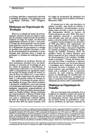 PRODUÇÃO

do tempo de preparação de máquinas (set
up) e 90% do percurso na fábrica (Salvany e
Boscarioli, 1988).

sa à forma, métodos e organização referente
à atividade de projeto e sua integração com
a produção (Zarafian, 1993; Berggren,
1993).

O sistema just in time, que incorpora as
células e propõe uma forma de ordenar o
fluxo de materiais e de informações na produção como um todo, é outro na ordem do
dia, basicamente devido ao sucesso da
Toyota japonesa nos anos 70/80. Mas não é
uma panacéia universal, e recentemente
vem sofrendo uma série de críticas impor!antes a nível da própria Toyota e do Japão
, a própria Toyota inaugurou em dezembro
de 1992 uma fábrica com organização um
pouco diferente, com mais estoques, inspeção no final da linha, e um pouco inspirada
no "modelo escandinavo" (Volvo) de "humanização do trabalho" (Nomura, 1993). De
qualquer forma, há muitos métodos para
buscar aumento de giro, redução de tempos
de atravessamento e de estoques, flexibilizando a produção 6. Porém, há muitos indícios que nos levam a considerar a hipótese
de tal sistema passar a ser (se já não passou)
o paradigma para indústrias de produção
em massa, tal como o fordismo o foi. Sem
nunca esquecer que paradigma não se confunde com a realidade e com as trajetórias
concretas de cada empresa, poderíamos
pensar na hibridização do modelo justo in
time (ou da /ean production - produção enxuta, se tomarmos mais amplamente), particularmente em setores como o automobilismo.

Mudanças na Organização da
Produção
Busca-se a redução do tempo de atravessamento, aumento do giro do capital e redução de estoques, numa situação de produtos
variáveis ao longo do tempo, em intervalos
relativamente menores do que a anos atrás.
O Tempo de atravessamento, em sua formulação genérica, envolve todo o intervalo entre o fechamento de um negócio e a entrega
do produto nas condições previstas; o tempo de atravessamento na produção é caracterizado pelo intervalo entre a ordem de
produção e o término da confecção do produto.
Em indústrias de produção discreta em
lotes (autopeças, mecânica etc.), são fundamentais os conceitos de tecnologia de grupo, célula de produção e mini-fábricas. A
organização tradicional é de tipo funcional,
onde os equipamentos são agrupados segundo seu tipo ou função (seções de tornos, seções de fresa, de retífica etc.), o que tende a
levar a um giro muito lento do capital circulante e a um grande volume de estoque intermediário. A tecnologia de grupo visa formar famílias de peças com roteiro produtivo
e geometria semelhantes, para que possam
ser produzidas inteiramente num cojunto de
máquinas organizadas seqüencialmente de
acordo com o fluxo produtIvo da peça dominante na família (célula). Muitos resultados
são sur{lreendentes: a Massey Perkins (hoje
Maxion) de Canoas, RS, informava que obteve com a celularização reduções médias
de 80% do material em processo, 40% da
mão-de-obra, 40% do espaço ocupado, 70%

Mudanças na Organização do
Trabalho
Em sua concepção mais avançada, leva a
tendência ao abandono relativo da noção de
tarefa e de posto de trabalho, tão arraigada
na organização clássica. Suas decorrências
são as várias formas de polivalência, a junção de atividades de operação, inspeção de

5 Os pontos críticos seriam: a) exigência de poucas flutuacões de volume e pouca diversidade na produção e, o que
fica prejudicado com a retração da indústria automobilística mundial em 1992/1993, inclusive a japonesa - o mercado japonês encolheu 20% em relação a 1990, a produção da Europa deve ser 17% menor em 1993 com relação a
1992; b) a diversificação de modelos perseguida como arma competitiva, elevando custos; c) a pressão para diminuição das horas trabalhadas e das horas-extra no Japão, o que leva a um incremento dos estoques; d) o crescimento da resistência operária - 25% dos trabalhadores efetivos jovens empregados em abril de 1991 tinham saído
da empresa em dezembro do mesmo ano, e uma pesquisa feita entre operários das montadoras no Japão mostrou
que apenas 45% deles recomendariam o trabalho aos filhos, porque é muito duro. Vide Nomura, 1993.
O sistema Toyota, de enorme sucesso, não é aplicado em muitas outras empresas de sucesso, como outras montadoras japonesas, fabricantes de máquinas na região de Bolongna, Itália, ou do sul da Alemanha.
6

8

 