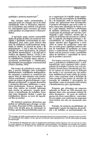 PRODUÇÃO

tar a organização do trabalho numa empresa com elevadas necessidades de flexibilIdade e de integração, onde os sistemas tradicionais não apresentam bom desempenho.
A primeira abordagem, que seria a mais comum, busca uma automação de forma a evitar a ação humana, limitá-Ia à substituição
de módulos defeituosos, visando a rápida
recolocação da produção em marcha; é privilegiada a ação "curativa", mesmo que as
causas do probema não possam ser conhecidas. A segunda abordagem privilegia o desenvolvimento da competência técnica da
equipe operária para diagnosticar e atuar
sobre as causas dos problemas: ainda que
isto, no curto prazo, Signifique maiores tempos de inatiVidade da produção, no longo
prazo o conhecimento efetivo do funcionamento real do processo tende a possibilitar
saltos de eficiência e capacidade de inovação de produto e processo.

qualidade e primeira manutenção 7.
Em sistemas muito automatizados, a
operação pode ter a função, não só de atuar
rapidamente sobre as disfunções, imprevistos ou incidentes, mas também a de prevenílos, antecipando ações corretivas, de forma
a não paralisar ou comprometer o fluxo produtivo.
A operação, assim, assume responsabilidades de gestão do fluxo em termos de velocidade e qualidade (conformidade às especificações); para tanto, pode abarcar uma
série de atribuições tradicionalmente designadas às chefias, ao pessoal de apoio e de
planejamento - e esta é uma das razões da
redução de níveis hierárquicos, da redução
das chefias intermediárias e do staff que se
verifica em algumas fábricas. Cresce a importância da comunicação horizontal entre
os trabalhadores, levando alguns autores a
associarem produtividade e simbolização,
introduzindo um paradigma comunicacional
(Veltz e Zarifian, 1993).

Em termos concretos, temos a diferença
entre a polivalência multifuncional e a multiqualificada, entre esquemas onde o planejamento do trabalho é externo aos seus executantes (norma básica introduzida por Taylor no começo do século como na definição
das tarefas a ser executada por um polivalente multifuncional numa célula de produção) e entre esquemas onde a definição de
como produzir (em termos de métodos de
execução do trabalho) é prerro~ativa do
operariado, como na proposta sócio-técnica
e desdobramentos que a aprofundam.

Em termos de polivalência, termo ambígüo, é preciso distingüir entre trabalhador
multifuncional e trabalhador multiqualificado: enquanto o primeiro se caracteriza por
operar mais de uma máquina com características semelhantes - o que pouco lhe acrescenta em termos de ~esenvolvimento e qualificação profissional , o segundo desenvolve
e incorpora diferentes habilidades e repertórios profissionais. Trata-se, portanto, de
uma visão aditiva do trabalho (adicionar
mais tarefas às anteriores, visando geralmente a intensificação do trabalho), versus
uma visão integrativa (definir o papel dos
trabalhadores diretos, ao invés de especificar-lhes as tarefas).

Pesquisas que efetuamos em empresas
radicadas no Brasil em 1993 mostram que
algumas delas estão associando redução de
níveis hieráquicos - há casos de existirem
apenas três níveis numa fábrica - com trabalho em equipe semi-autônoma de inspiração
sócio-técnica; isto não era encontrado anos
atrás.

Há inúmeras propostas alternativas que
podem ser utilizadas para abranger os tópicos acima. Fryssentet (1992), analisando sistemas com elevado grau de automação na
França, aponta duas possibilidades para tra-

Portanto, há inúmeras possibilidades de
organização e gestão da empresa, da produção e do trabalho; as particularidades em

7 Por exemplo, na solda automatizada de uma montadora francesa por nós pesquisada, a operação acabou assumindo a manutenção mais simples. Ocorre que tais ocorrências eram responsáveis por 70% da intervenção da equipe
de manutenção.

8 Um operador de máquinas que opere n equipamentos semelhantes numa empresa é visto no mercado de trabalho como operador de máquina, função considerada "semi-qualificada", não mudando sua situação; seu próximo
emprego tende a a ser de operador, até mesmo de uma única máquina. configura-se, neste caso de polivalência

9

 