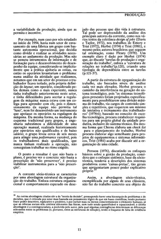 PRODUÇAO

jado das pessoas que dão vida à estrutura.
Tal pode ser depreendido da análise dos
principais autores da corrente, como nos vários textos da coletânea design of jobs (Davis
e Taylor, 1972), nos trabalhos de Emery e
Trist (1972), Herbst (1974) e Trist (1981), e
mesmo pelos autores brasileiros que seguem
tal orientação, como Fleury (1978). Um
exemplo claro é dado por Herbst (1974)
que, ao discutir "tarefas de produção e organização do trabalho", enfoca a "estrutura de
relações no trabalho"(p.120), criando uma
tipologia de dependência entre as tarefas
(p.121-37).

a variabilidade da produção, ainda que as
permita e incentive.
Por exemplo, num caso por nós estudado
no início de 1994, havia num setor de envasamento de uma fábrica um grupo com bastante autonomia operacional, que decidia
como dividir e realIzar as atividades necessárias ao andamento da produção. Mas não
se pensou intrumentos de informação e de
formação para o desenvolvimento do desenpenho da equipe, considerando-se implicitamente que a prática ajeitaria as coisas, ou
então os operários levantariam o problema:
numa análise da atividade que realizamos,
notamos que em um setor do processo o trabalhador ficava isolado, pela própria definição de layout; um operário, considerado pelos demais como o mais experiente, nunca
tinha trabalhado anteriormente neste setor,
e tinha dificuldades para acertar a regulagem da máquina: nunca estava com um colega para aprender com ele, pois o dimensionamento da equipe não permitia tal
"luxo", nem foi desenvolvido um instrumento
que apoiasse os operários na regulagem da
máquma. Da mesma forma, na mudança do
esquema tradicional para grupos, a engenharia subestimou a dificuldade de uma
operação manual, realizada historicamente
por operários não qualificados e de baixo
salário; o grupo levou cerca de seis meses
para atingir uma perfomlOnce razoável, pois
os trabalhadores mais qualificados, que
nunca tinham realizado a operação, não
conseguiam trabalhar no ritmo exigido.

A partir da estrutura de oprganização do
trabalho, são buscados níveis de análise
cada vez mais elevados. Herbst procura o
caminho da interferência na geração do sistema tecnológico, pois "os sistemas tecnológicos presentes foram projetados especificamente para possibilitarem uma divisão máxima do trabalho, via cargos de conteúdo simples e repetitivos, que requerem um mínimo
de iniciativa e treinamento dos trabalhadores" (1974:6); baseado no conceito de escolha tecnológica, procura estabelecer requisitos para um projeto global da unidade produtiva, inclusive do sistema técnico. Da mesma forma que Cherns elabora um check tist
para o planejamento do trabalho, Herbst
procura elaborar algo semelhante para proJetos de equipamentos e sistemas informáticos. Trist (1981) acaba por discutir até a organização de uma cidade.
Persson (1976), discutindo os enfoques
básicos sobre a gestão da produção, considera que o enfoque sistêmico, base da sóciotécnica, tenderia a descrições dos sistemas
produtivos como "caixas-pretas", tão gerais
qu~ apry~entariam pouco poder explicativo
propno

O ponto a ressaltar é que não basta o
plano, é preciso ver o concreto: não basta a
prescrição de "não prescrever", é preciso
viabilizar instrumentos para a "não prescrição".
A corrente sócio-técnica se caracteriza
por uma abordagem estrutural da organização do trabalho. Enfoca estrutura organizacional e comportamento esperado ou dese-

Assim, a abordagem sócio-técnica,
exemplificada por alguns de seus clássicos,
não faz do trabalho concreto seu objeto de

10 As outras abordagens citadas são a da "teoria da decisão", pressupondo haver uma hierarquia de problamas e de
decisões, que é criticada por estar mais baseada em pensamento lógico do que em bases científicas, tendo portanto
fraco poder descritivo, explicativo e preditivo, e por excluir mais ou menos conscientemente o elemento humano, já
que as ciências sociais têm critérios diferentes das físicas, nem tudo sendo quantificável e equacionável; a última
abordagem é a contingencialista, a preferida pelo autor, pela qual algumas contingências determinam as diferenças
rele~a~tes entre os problemas (e, portanto, entre as estruturas de solução), tendo a fraqueza de falta de evidência
empmca.

11

 