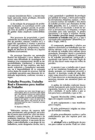 PRODUÇÂO

o tipo, quantidade e qualidade da produção
por unidade de tempo, e meios para realizálas (ferramentas, máquinas, espaços ...). Deste conceito teórico do trabalho e dos meios
de trabalho provém o que chamamos de trabalho prescrito, isto é, a maneira como o
trabalho deve ser executado: o modo de utilizar as ferramentas e as máquinas, o tempo
concedido para cada operação, os modos
operatórios e as regras a respeitar. Porém,
este trabalho prescrito nunca corresponde
exatamente ao trabalho real, isto é, o que é
executado pelo trabalhador" (Daniellou, Laville e Teiger, 1989:7).

o mesmo investimento físico - a mesma intalação apresenta maior produção, elevando
assim a capacidade real;
c) da redução da propagação de problemas localizados. se a produção ocorre com
estoque baixo, qualquer parada ou produção fora do padrão é problemática, podendo ganhar muita amplitude (vulnerabilidade)
Nos processos de propriedade, e particularmente nos contínuos (petroquímica, refino de petróleo, cimento, celulose etc.), o
papel dos operadores é manter o processo
sob controle, ajustando os parâmetros reais
de operação (pressão, temperatura, vazão,
ângulo de abertura de válvulas etc.) àqueles
definidos teoricamente.

O componente prescrito é relativo aos
objetivos assinalados ao trabalhador por instâncias externas a ele; a prescrição clássica
do método de trabalho seria extremo dessa
assinalação. Exemplos: inserir a ressistência
X na placa Y, usando o gabarito Z, num posto de trabalho previamente configurado e
encadeado com outros; tirar uma fração de
X% de óleo diesel numa etapa do refino de
petróleo.

Os processos baseados em automa<:ão
flexível são delicados e caros. Muitas vezes
ocorre uma dificuldade de modelagem matemática e/ou computacional, devido às imprevisibilidades (variâncias), a determinados processos de base empírica, não facilmente reduzíveis a formulações matemáticas, ou à impossibilidade de se conseguir
certos dados do estado do processo. Isto dá
à atividade operatória uma dimensão de redobrada importância, conforme veremos a
seguir.

A questão é que o trabalho não é passível de ser totalmente formalizado, não podendo, portanto, ser totalmente prescrito e
descrito. A descrição resulta de algo diferente: como descrever o soar de um clarinete? Como descrever os movimentos para um
motorista encostar um automóvel junto ao
meio-fio?

Trabalho Prescrito, Trabalho
Real e Elementos para Análise
do Trabalho

A análise do trabalho, conforme desenvolvida basicamente pela escola francesa de
ergonomia, baseia-se na distinção entre tarefa e atividade. A tarefa indica o que se
tem para fazer; a atividade, o que se faz.

"Leo acionava seu torno mais devagar que o
manual dizia, dava um incremento mais rapido
que o dito manual, colocava seu ombro e parte
do seu peso no carrinho porta-ferramenta
para conseguir um pouco mais de estabilidade,
apagava seu cigarro, e usava um pincel de 59
centavos para aplicar uma mistura de óleo e
querosene feita em casa. O resultado era uma
peça perfeita".

Segundo Montmollin (1986), tarefa designa um conjunto constituído:
a) pelo equipamento e suas manifestações e reações;

H. Shaiken (1985a:19)

b) pelas performances exigidas na situação de trabalho estudada;

"Diferentes serviços da empresa definem, previamente, uma produção, um trabalho os meios para reaizá-los: estes são determinados a partir de regras, de normas e de
avaliações empíricas. São elementos previstos, e portanto, teóricos. A um posto de trabalho, a um trabalhador, a um grupo de trabalhadores, serão designadas tarefas, isto é,

c) pelos procedimentos escritos e pelos
conhecimentos que eles supõem para sua
execução.

•

A atividade seria a mobilização da pessoa para realizar as tarefas. Pode ser consi-

13

 