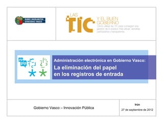 Administración electrónica en Gobierno Vasco:
           La eliminación del papel
           en los registros de entrada




                                                      Irún
Gobierno Vasco – Innovación Pública         27 de septiembre de 2012
 