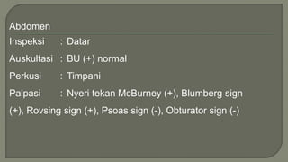 Abdomen
Inspeksi : Datar
Auskultasi : BU (+) normal
Perkusi : Timpani
Palpasi : Nyeri tekan McBurney (+), Blumberg sign
(+), Rovsing sign (+), Psoas sign (-), Obturator sign (-)
 