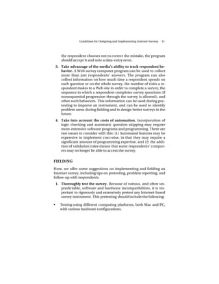 Guidelines for Designing and Implementing Internet Surveys   51




       the respondent chooses not to correct the mistake, the program
       should accept it and note a data-entry error.
    3. Take advantage of the media’s ability to track respondent be-
       havior. A Web survey computer program can be used to collect
       more than just respondents’ answers. The program can also
       collect information on how much time a respondent spends on
       each question or on the whole survey, the number of visits a re-
       spondent makes to a Web site in order to complete a survey, the
       sequence in which a respondent completes survey questions (if
       nonsequential progression through the survey is allowed), and
       other such behaviors. This information can be used during pre-
       testing to improve an instrument, and can be used to identify
       problem areas during fielding and to design better surveys in the
       future.
    4. Take into account the costs of automation. Incorporation of
       logic checking and automatic question skipping may require
       more-extensive software programs and programming. There are
       two issues to consider with this: (1) Automated features may be
       expensive to implement cost-wise, in that they may require a
       significant amount of programming expertise, and (2) the addi-
       tion of validation rules means that some respondents’ comput-
       ers may no longer be able to access the survey.


FIELDING
Here, we offer some suggestions on implementing and fielding an
Internet survey, including tips on pretesting, problem reporting, and
follow-up with respondents.
    1. Thoroughly test the survey. Because of various, and often un-
       predictable, software and hardware incompatibilities, it is im-
       portant to rigorously and extensively pretest any Internet-based
       survey instrument. This pretesting should include the following:

•     Testing using different computing platforms, both Mac and PC,
      with various hardware configurations.
 