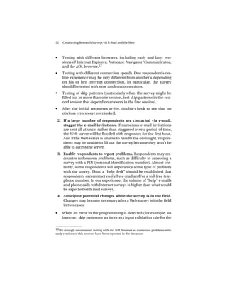 52     Conducting Research Surveys via E-Mail and the Web




•     Testing with different browsers, including early and later ver-
      sions of Internet Explorer, Netscape Navigator/Communicator,
      and the AOL browser.12
•     Testing with different connection speeds. One respondent’s on-
      line experience may be very different from another’s depending
      on his or her Internet connection. In particular, the survey
      should be tested with slow modem connections.
•     Testing of skip patterns (particularly when the survey might be
      filled out in more than one session, test skip patterns in the sec-
      ond session that depend on answers in the first session).
•     After the initial responses arrive, double-check to see that no
      obvious errors were overlooked.

    2. If a large number of respondents are contacted via e-mail,
       stagger the e-mail invitations. If numerous e-mail invitations
       are sent all at once, rather than staggered over a period of time,
       the Web server will be flooded with responses for the first hour.
       And if the Web server is unable to handle the onslaught, respon-
       dents may be unable to fill out the survey because they won’t be
       able to access the server.
    3. Enable respondents to report problems. Respondents may en-
       counter unforeseen problems, such as difficulty in accessing a
       survey with a PIN (personal identification number). Almost cer-
       tainly, some respondents will experience some type of problem
       with the survey. Thus, a “help desk” should be established that
       respondents can contact easily by e-mail and/or a toll-free tele-
       phone number. In our experience, the volume of “help” e-mails
       and phone calls with Internet surveys is higher than what would
       be expected with mail surveys.
    4. Anticipate potential changes while the survey is in the field.
       Changes may become necessary after a Web survey is in the field
       in two cases:

•     When an error in the programming is detected (for example, an
      incorrect skip pattern or an incorrect input validation rule for the

______________
12We strongly recommend testing with the AOL browser as numerous problems with
early versions of this browser have been reported in the literature.
 