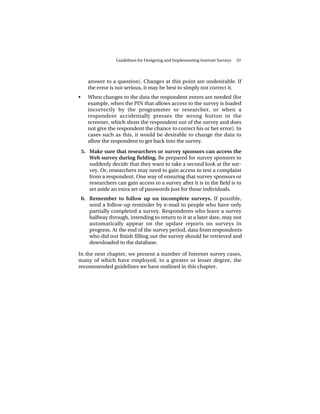 Guidelines for Designing and Implementing Internet Surveys   53




       answer to a question). Changes at this point are undesirable. If
       the error is not serious, it may be best to simply not correct it.
•      When changes to the data the respondent enters are needed (for
       example, when the PIN that allows access to the survey is loaded
       incorrectly by the programmer or researcher, or when a
       respondent accidentally presses the wrong button in the
       screener, which shuts the respondent out of the survey and does
       not give the respondent the chance to correct his or her error). In
       cases such as this, it would be desirable to change the data to
       allow the respondent to get back into the survey.

    5. Make sure that researchers or survey sponsors can access the
       Web survey during fielding. Be prepared for survey sponsors to
       suddenly decide that they want to take a second look at the sur-
       vey. Or, researchers may need to gain access to test a complaint
       from a respondent. One way of ensuring that survey sponsors or
       researchers can gain access to a survey after it is in the field is to
       set aside an extra set of passwords just for those individuals.
    6. Remember to follow up on incomplete surveys. If possible,
       send a follow-up reminder by e-mail to people who have only
       partially completed a survey. Respondents who leave a survey
       halfway through, intending to return to it at a later date, may not
       automatically appear on the update reports on surveys in
       progress. At the end of the survey period, data from respondents
       who did not finish filling out the survey should be retrieved and
       downloaded to the database.

In the next chapter, we present a number of Internet survey cases,
many of which have employed, to a greater or lesser degree, the
recommended guidelines we have outlined in this chapter.
 