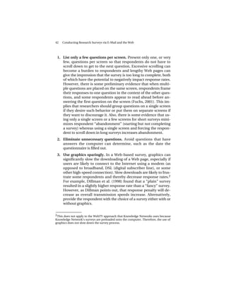 42   Conducting Research Surveys via E-Mail and the Web




 1. List only a few questions per screen. Present only one, or very
    few, questions per screen so that respondents do not have to
    scroll down to get to the next question. Excessive scrolling can
    become a burden to respondents and lengthy Web pages can
    give the impression that the survey is too long to complete, both
    of which have the potential to negatively impact response rates.
    However, there is some preliminary evidence that when multi-
    ple questions are placed on the same screen, respondents frame
    their responses to one question in the context of the other ques-
    tions, and some respondents appear to read ahead before an-
    swering the first question on the screen (Fuchs, 2001). This im-
    plies that researchers should group questions on a single screen
    if they desire such behavior or put them on separate screens if
    they want to discourage it. Also, there is some evidence that us-
    ing only a single screen or a few screens for short surveys mini-
    mizes respondent “abandonment” (starting but not completing
    a survey) whereas using a single screen and forcing the respon-
    dent to scroll down in long surveys increases abandonment.
 2. Eliminate unnecessary questions. Avoid questions that have
    answers the computer can determine, such as the date the
    questionnaire is filled out.
 3. Use graphics sparingly. In a Web-based survey, graphics can
    significantly slow the downloading of a Web page, especially if
    users are likely to connect to the Internet using a modem (as
    opposed to broadband, DSL (digital subscriber line), or some
    other high-speed connection). Slow downloads are likely to frus-
    trate some respondents and thereby decrease response rates.2
    For example, Dillman et al. (1998) found that a “plain” survey
    resulted in a slightly higher response rate than a “fancy” survey.
    However, as Dillman points out, that response penalty will de-
    crease as overall transmission speeds increase. Alternatively,
    provide the respondent with the choice of a survey either with or
    without graphics.

______________
2This does not apply to the WebTV approach that Knowledge Networks uses because
Knowledge Network’s surveys are preloaded onto the computer. Therefore, the use of
graphics does not slow down the survey process.
 