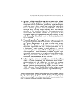 Guidelines for Designing and Implementing Internet Surveys      43




 4. Be aware of how respondents may interpret questions in light
    of accompanying graphics. Although unnecessary graphics
    should be avoided, sometimes a picture is worth a thousand
    words. But, when a photo is used, bear in mind that respondents
    tend to interpret questions in the context of the photo. Care
    must be taken that the photo does not alter the intended
    meaning of the question. Figure 5.1 illustrates this point.
    Respondents may wonder whether the question is asking
    specifically about grocery shopping or about shopping in gen-
    eral. (Knowledge Networks is aware of this issue and points it
    out to its clients.)
 5. Use matrix questions3 sparingly. With any response mode, ma-
    trix questions place an extra burden on the respondent because
    they require a lot of work to be done within a single screen.
    Therefore, they should be used with caution. In addition, it is
    impossible to predict exactly how a matrix question will look on
    a respondent’s Web browser. If displayed poorly, a matrix
    question may be even more difficult for the respondent to read
    and comprehend. On the other hand, Couper et al. (2001) found
    that matrix questions reduced completion time and the number
    of missing items in the data. Nonetheless, on balance, we feel
    that matrix questions should be used sparingly.
 6. Reduce response errors by restricting response choices. Zhang
    (2000, p. 66) gives examples of how respondents might answer a
    question about their years of Internet experience (for instance,
    “3–4, ~5, or 15?”). In this context, Zhang points out that “a pre-
    defined response format is helpful to achieve uniformity of data,
    which will reduce the workload in data cleaning and processing.
    However, a flexible format may be more respondent-friendly.”

______________
3 A matrix question consists of several individual multiple choice questions that have
the same response options (for example, “Strongly Disagree,” “Disagree,” “Neutral,”
“Agree,” and “Strongly Agree”). The questions are arranged in a matrix format with
each row corresponding to a question and each column to an answer choice. A case
study in Chapter Six contains an example of a matrix question.
 