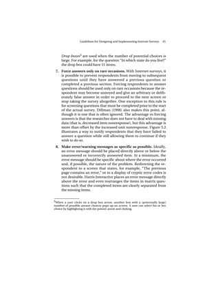 Guidelines for Designing and Implementing Internet Surveys   45




     Drop boxes5 are used when the number of potential choices is
     large. For example, for the question “In which state do you live?”
     the drop box could have 51 items.
 7. Force answers only on rare occasions. With Internet surveys, it
    is possible to prevent respondents from moving to subsequent
    questions until they have answered a previous question or
    completed a previous section. Forcing respondents to answer
    questions should be used only on rare occasions because the re-
    spondent may become annoyed and give an arbitrary or delib-
    erately false answer in order to proceed to the next screen or
    stop taking the survey altogether. One exception to this rule is
    for screening questions that must be completed prior to the start
    of the actual survey. Dillman (1998) also makes this point, al-
    though it is one that is often ignored. The advantage to forcing
    answers is that the researcher does not have to deal with missing
    data (that is, decreased item nonresponse), but this advantage is
    more than offset by the increased unit nonresponse. Figure 5.2
    illustrates a way to notify respondents that they have failed to
    answer a question while still allowing them to continue if they
    wish to do so.
 8. Make error/warning messages as specific as possible. Ideally,
    an error message should be placed directly above or below the
    unanswered or incorrectly answered item. At a minimum, the
    error message should be specific about where the error occurred
    and, if possible, the nature of the problem. Redirecting the re-
    spondent to a screen that states, for example, “The previous
    page contains an error,” or to a display of cryptic error codes is
    not desirable. Harris Interactive places an error message directly
    above the error and even rearranges the items in matrix ques-
    tions such that the completed items are clearly separated from
    the missing items.

______________
5 When a user clicks on a drop box arrow, another box with a (potentially large)
number of possible answer choices pops up on screen. A user can select his or her
choice by highlighting it with the pointer arrow and clicking.
 