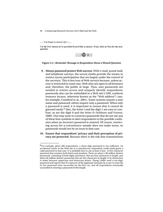46   Conducting Research Surveys via E-Mail and the Web




  Figure 5.2—Reminder Message to Respondent About a Missed Question


 9. Always password protect Web surveys. With e-mail, postal mail,
    and telephone surveys, the survey media provide the means to
    restrict survey participation that are largely under the control of
    the surveyor. This is less true of Web surveys because, unless ac-
    cess is restricted in some way, Web sites are open to all browsers
    and, therefore, the public at large. Thus, user passwords are
    needed to restrict access and uniquely identify respondents;
    passwords also can be embedded in a Web site’s URL (uniform
    resource locator, otherwise known as the “Web address”) (see,
    for example, Crawford et al., 2001). Some systems require a user
    name and password; others require only a password. When only
    a password is used, it is important to ensure that it cannot be
    guessed easily.6 Also, the letter l and the digit 1 are easy to con-
    fuse, as are the digit 0 and the letter O (Schleyer and Forrest,
    2000). One may want to construct passwords that do not use any
    of these four symbols or alert respondents to the possible confu-
    sion when an incorrect password is entered. Of course, restrict-
    ing access for a convenience sample does not make sense, so
    passwords would not be an issue in that case.
10. Ensure that respondents’ privacy and their perception of pri-
    vacy are protected. Because there is the risk that transmissions

______________
6 For example, given 500 respondents, a three-digit password is not sufficient. An
accidental visitor to the Web site or a mischievous respondent could easily guess a
valid password in that case. It is probably best to use at least a four- or five-character
password that contains both letters and numbers. There are about 1.68 million distinct
passwords, consisting of both digits and letters, that are four characters in length, and
about 60 million distinct passwords that are five characters in length, if no distinction
is made between uppercase and lowercase letters. Zhang (2000) used a ten-digit
password and reports that 91.6 percent of the legitimate attempts by a user to enter his
or her password were successful on the first try, and all respondents eventually
succeeded in entering a password of this length.
 