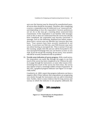 Guidelines for Designing and Implementing Internet Surveys   47




    sent over the Internet may be observed by unauthorized users,
    all survey data should be encrypted. Therefore, after completing
    a survey, a respondent may be redirected to an “unsecured site”
    and depending on how the respondent’s browser preferences
    are set, he or she may get a warning about unsecured data
    transmission. If the respondent is not familiar with messages
    such as this or does not understand that the survey has already
    been completed, the respondent may become concerned. A
    message, such as the following, displayed just before respon-
    dents leave a secure area can alleviate any concerns they may
    have: “Your answers have been securely transferred to our
    server. As you leave our Web site, your Web browser may warn
    you about leaving an encrypted site. This is normal. If you get
    this warning, simply click OK and you will be forwarded to our
    non-encrypted homepage that you can browse or leave as you
    wish. If you do not get the warning, do not worry. Your answers
    will still be securely transferred with no problem.”
11. Provide some indication of survey progress. With a mail survey,
    the respondent can easily flip through the pages to see how
    much of the survey has been completed so far. Without the abil-
    ity to page through the instrument, or some other means of de-
    termining how much of the survey has been done, the survey
    may appear to have a seemingly endless stream of questions. In
    this case, a graphical progress indicator (see Figure 5.3) is espe-
    cially useful.
    Crawford et al. (2001) report that progress indicators can have a
    negative effect if they indicate that respondents are progressing
    very slowly through the instrument and can add to download
    time. Further, there is some evidence that for long surveys and
    surveys in which the indicator is not properly calibrated, the




             Figure 5.3—Visual Indicator of a Respondent’s
                           Survey Progress
 
