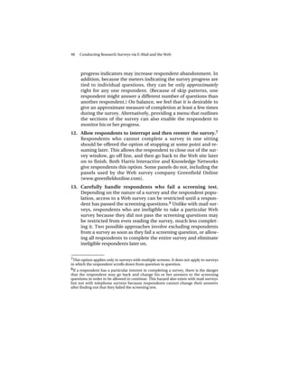 48   Conducting Research Surveys via E-Mail and the Web




     progress indicators may increase respondent abandonment. In
     addition, because the meters indicating the survey progress are
     tied to individual questions, they can be only approximately
     right for any one respondent. (Because of skip patterns, one
     respondent might answer a different number of questions than
     another respondent.) On balance, we feel that it is desirable to
     give an approximate measure of completion at least a few times
     during the survey. Alternatively, providing a menu that outlines
     the sections of the survey can also enable the respondent to
     monitor his or her progress.
12. Allow respondents to interrupt and then reenter the survey.7
    Respondents who cannot complete a survey in one sitting
    should be offered the option of stopping at some point and re-
    suming later. This allows the respondent to close out of the sur-
    vey window, go off line, and then go back to the Web site later
    on to finish. Both Harris Interactive and Knowledge Networks
    give respondents this option. Some panels do not, including the
    panels used by the Web survey company Greenfield Online
    (www.greenfieldonline.com).
13. Carefully handle respondents who fail a screening test.
    Depending on the nature of a survey and the respondent popu-
    lation, access to a Web survey can be restricted until a respon-
    dent has passed the screening questions. 8 Unlike with mail sur-
    veys, respondents who are ineligible to take a particular Web
    survey because they did not pass the screening questions may
    be restricted from even reading the survey, much less complet-
    ing it. Two possible approaches involve excluding respondents
    from a survey as soon as they fail a screening question, or allow-
    ing all respondents to complete the entire survey and eliminate
    ineligible respondents later on.

______________
7This option applies only to surveys with multiple screens. It does not apply to surveys
in which the respondent scrolls down from question to question.
8If a respondent has a particular interest in completing a survey, there is the danger
that the respondent may go back and change his or her answers to the screening
questions in order to be allowed to continue. This hazard also exists with mail surveys
but not with telephone surveys because respondents cannot change their answers
after finding out that they failed the screening test.
 
