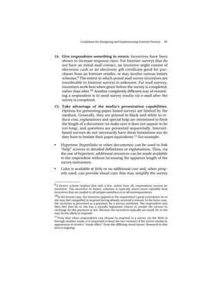 Guidelines for Designing and Implementing Internet Surveys      49




14. Give respondents something in return. Incentives have been
    shown to increase response rates. For Internet surveys that do
    not have an initial mail contact, an incentive might consist of
    electronic cash or an electronic gift certificate good for pur-
    chases from an Internet retailer, or may involve various lottery
    schemes.9 The extent to which postal mail survey incentives are
    transferable to Internet surveys is unknown. For mail surveys,
    incentives work best when given before the survey is completed,
    rather than after.10 Another completely different way of reward-
    ing a respondent is to send survey results via e-mail after the
    survey is completed.
15. Take advantage of the media’s presentation capabilities.
    Options for presenting paper-based surveys are limited by the
    medium. Generally, they are printed in black-and-white to re-
    duce cost, explanations and special help are minimized to limit
    the length of a document (or make sure it does not appear to be
    too long), and questions are presented sequentially. Internet-
    based surveys do not necessarily have these limitations nor do
    they have to imitate their paper equivalents.11 For example:

•    Hypertext (hyperlinks to other documents) can be used to link
     “help” screens to detailed definitions or explanations. Thus, via
     the use of hypertext, additional resources can be made available
     to the respondent without increasing the apparent length of the
     survey instrument.
•    Color is available at little or no additional cost and, when prop-
     erly used, can provide visual cues that may simplify the survey

______________
9 A lottery scheme implies that only a few, rather than all, respondents receive an
incentive. The incentive in lottery schemes is typically much more valuable than
incentives that are mailed to all sample members or to all nonrespondents.
10In the former case, the incentive appeals to the respondent’s good conscience; he or
she may feel compelled to respond having already received a reward. In the latter case,
the incentive is perceived as a payment for a service rendered. The respondent may
then feel that he or she has a morally legitimate choice to render the service in
exchange for the payment or not. Because the incentives typically are small, he or she
may be less likely to respond.
11 Note that when respondents can choose to respond to a survey via the Web or
through another mode, it is important to keep the two versions of the survey similar in
appearance to avoid a “mode effect” from the differing visual layout. Research in this
area is ongoing.
 