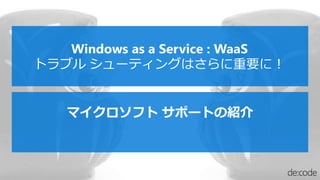マイクロソフト サポートの紹介
Windows as a Service : WaaS
トラブル シューティングはさらに重要に！
 