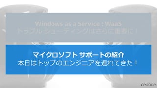 マイクロソフト サポートの紹介
本日はトップのエンジニアを連れてきた！
Windows as a Service : WaaS
トラブル シューティングはさらに重要に！
 