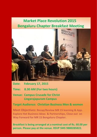 Date: February 17, 2015
Time: 8.30 AM (For two hours)
Venue: Campus Crusade for Christ
Lingarajapuram Campus
Target Audience: Christian Business Men & women
Meet Objectives: Recap/Review MR 15 learning & App.
Explore Hot Business Ideas & Partnerships, Close out on
Way Forward for MR 15 Bengaluru Chapter.
Breakfast is being arranged at a nominal cost of Rs. 60.00 per
person. Please pay at the venue. RSVP SMS 9880285822.
Market Place Revolution 2015
Bengaluru Chapter Breakfast Meeting
 