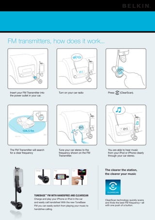 FM transmitters, how does it work...




      Insert your FM Transmitter into                           Turn on your car radio          Press      (ClearScan).
      the power outlet in your car.




      93.3 fm


100.2 fm




                          104.5 fm
                                               88.7 fm
                88.9 fm




      The FM Transmitter will search                            Tune your car stereo to the     You are able to hear music
      for a clear frequency                                     frequency shown on the FM       from your iPod or iPhone clearly
                                                                Transmitter.                    through your car stereo.




                                      Charge             Play               Call              The clearer the station,
                                                                                              the clearer your music




                                                                                               CLEARSCAN
                                     TuneBase™ FM wiTh handsFree and ClearsCan
                                     Charge and play your iPhone or iPod in the car           ClearScan technology quickly scans
                                     and easily call handsfree! With the new TuneBase         and finds the best FM frequency—all
                                     FM you can easily switch from playing your music to      with one push of a button.
                                     handsfree calling.
 