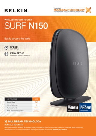 EXCLUSIVE
                                                                     MULTIBEAM TECHNOLOGY
                                                                     HIGH-poWERED SIGNAL THRoUGHoUT YoUR HoME




Wireless ModeM router



SURF N150
Easily access the Web


        SPEED
        Up to 150Mbps*


        EASY SETUP
        3 easy steps, and you’re ready to go




   KEY FEATURES                                  N150
                                                  Up To
   Speed/Mbps*                                     150
   Internal antennas                                2                                    with              for ADSL
   Number of bands                               SINGLE

                                                 ADSL 2+,
                                                                                         MODEM PHONE
                                                                                         built-in          connections
   ADSL standards supported                    ADSL 2, ADSL




     MULTIBEAM TECHNOLOGY
Do More, in More Places
Belkin’s MultiBeam antenna technology gives you powerful signal strength and maximum coverage, while minimizing
dead spots—so you can connect from virtually anywhere in your home. Unleash your network.
 