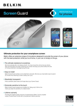 Protection Plus
                                                                                                   for phones




Ultimate protection for your smartphone screen
Belkin offers an extensive range of innovations designed to provide the screen of your phone
with the best protection while you’re at home, in your car or simply on the go.


• The ultimate resistance to scratches
  We know everyday life is not always smooth. You have a busy life, and so has your phone.
  Stop worrying about your keys scratching your screen and enjoy your phone without the risk
  of it being scratched or damaged along the way.


• Easy to install
  Belkin Screen Guard overlays can be attached in seconds. We know you have better ways to spend
  20 minutes than attaching a screen overlay, don’t you?


• Absolutely transparent
  Enjoy a perfectly clear screen and forget about your Screen Guard.


• Extremely sensitive to the touch
  Belkin Screen Guard overlays are incredibly thin. Being only 0.132mm thin
  means you keep the sensitivity of a naked screen.


• Lifetime warranty
  Providing the highest quality products is fundamental for Belkin. So the complete
  range of Screen Guard comes with a manufacturer’s lifetime warranty.
 