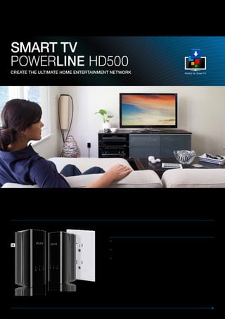 SMART TV
Powerline HD500
CReATe The ulTiMATe hoMe enTeRTAinMenT neTwoRk                                                             Perfect for Smart TV




Connect your SMART TV to the internet from any wall socket in your home
Transform your home’s power sockets into a high speed network. Easily connect your SMART TV or other networked
AV device for ultra fast HD video streaming, internet access, gaming and file sharing.




                                                      Benefits
                                                       Seamless High-Speed – Up to 500Mbps†—ideal for gaming and
                                                        streaming HD video*
                                                       Stable Connection – Use your home’s existing electrical wiring for a
                                                        stable, reliable, and secure connection anywhere in your home.
                                                       Easy to Set Up, Easy to Use – No installation or additional wiring
                                                        required. Just plug and play and you’re ready to connect to the network.




1 eTheRneT PoRT For fast network speeds
 